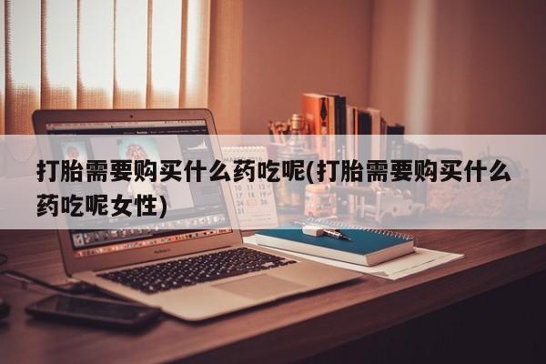 打胎药在线购买微信在线下单打胎需要购买什么药吃呢(打胎需要购买什么药吃呢女性)
