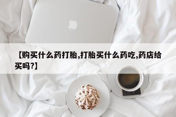 打胎药在线购买微信在线下单【购买什么药打胎,打胎买什么药吃,药店给买吗?】