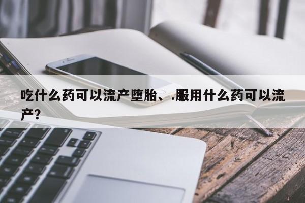 打胎药在线购买微信在线下单吃什么药可以流产堕胎、.服用什么药可以流产？