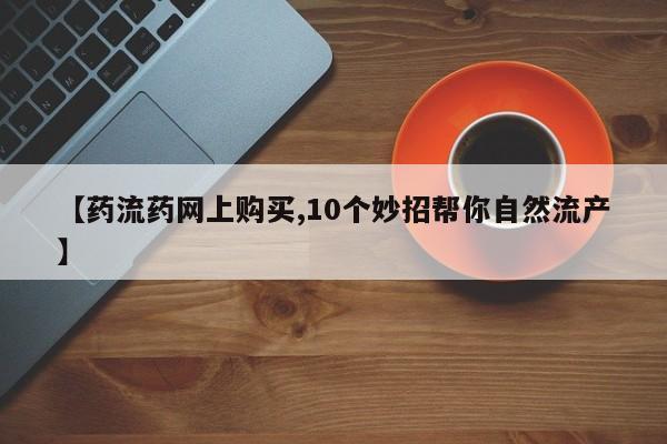打胎药在线购买微信在线下单【药流药网上购买,10个妙招帮你自然流产】