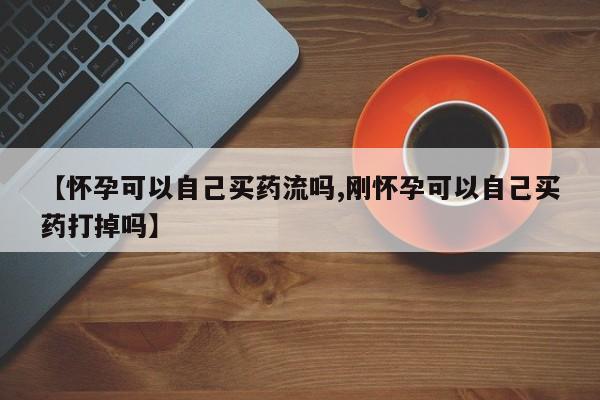 打胎药在线购买微信在线下单【怀孕可以自己买药流吗,刚怀孕可以自己买药打掉吗】