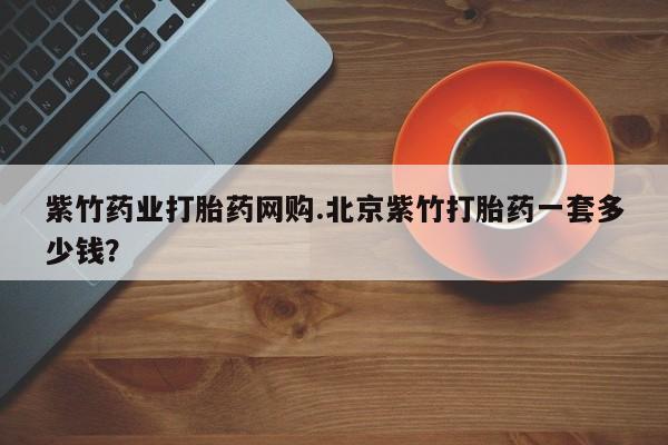 打胎药在线购买微信在线下单紫竹药业打胎药网购.北京紫竹打胎药一套多少钱？